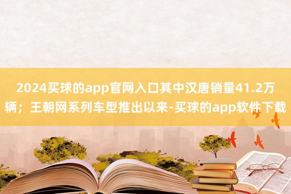 2024买球的app官网入口其中汉唐销量41.2万辆；王朝网系列车型推出以来-买球的app软件下载