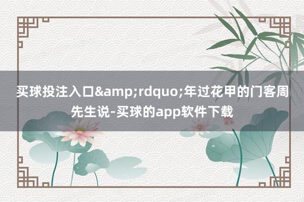 买球投注入口&rdquo;年过花甲的门客周先生说-买球的app软件下载