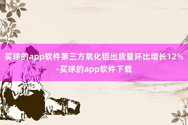 买球的app软件第三方氧化铝出货量环比增长12%-买球的app软件下载
