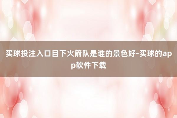 买球投注入口目下火箭队是谁的景色好-买球的app软件下载