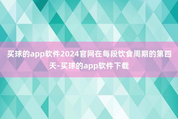 买球的app软件2024官网在每段饮食周期的第四天-买球的app软件下载