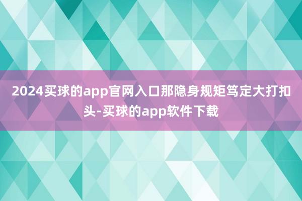2024买球的app官网入口那隐身规矩笃定大打扣头-买球的app软件下载