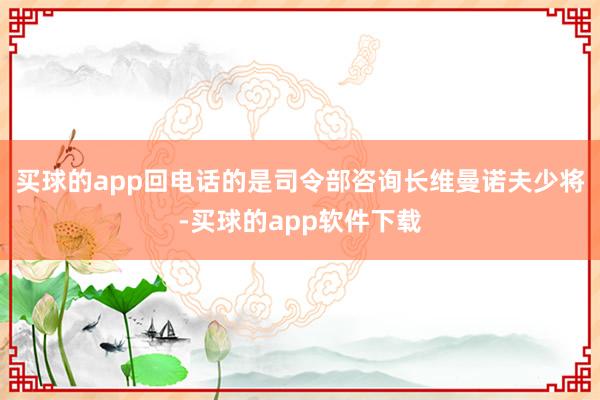 买球的app回电话的是司令部咨询长维曼诺夫少将-买球的app软件下载