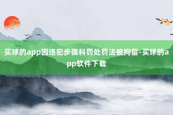 买球的app因违犯步骤科罚处罚法被拘留-买球的app软件下载