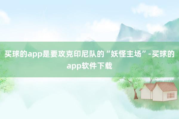 买球的app是要攻克印尼队的“妖怪主场”-买球的app软件下载