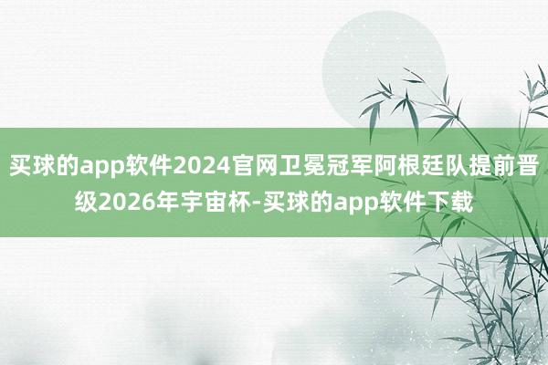 买球的app软件2024官网卫冕冠军阿根廷队提前晋级2026年宇宙杯-买球的app软件下载