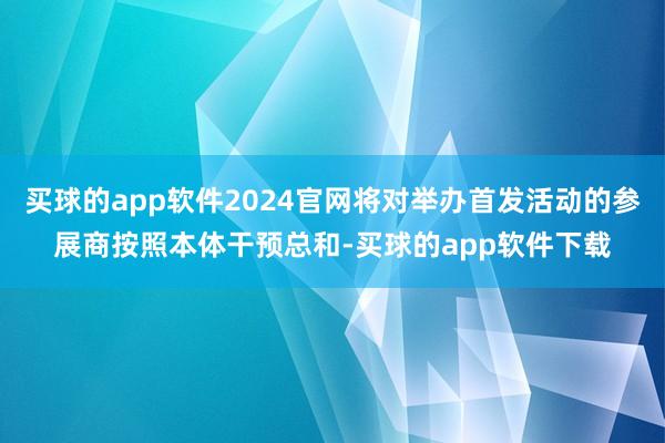 买球的app软件2024官网将对举办首发活动的参展商按照本体干预总和-买球的app软件下载