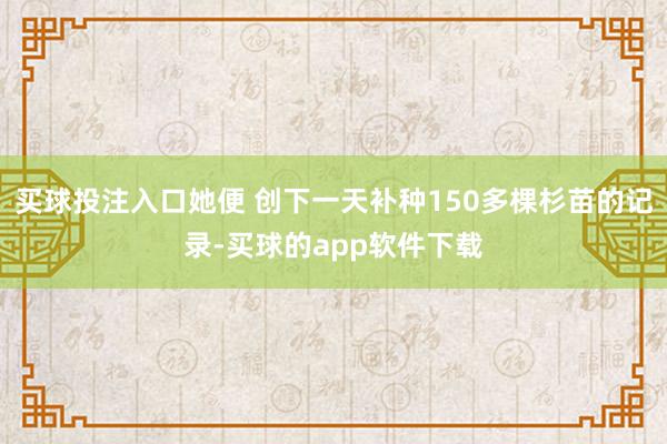 买球投注入口她便 创下一天补种150多棵杉苗的记录-买球的app软件下载
