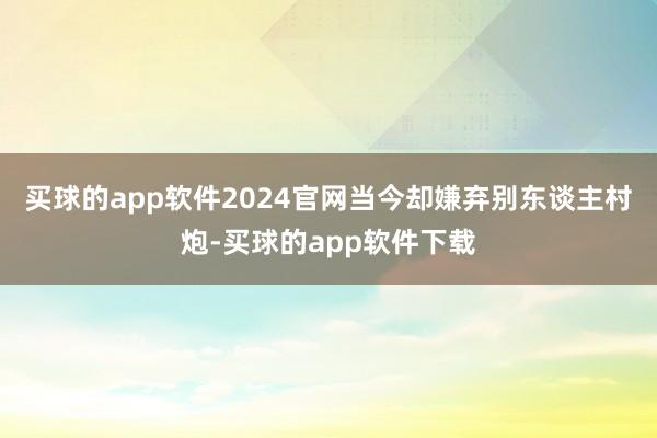 买球的app软件2024官网当今却嫌弃别东谈主村炮-买球的app软件下载