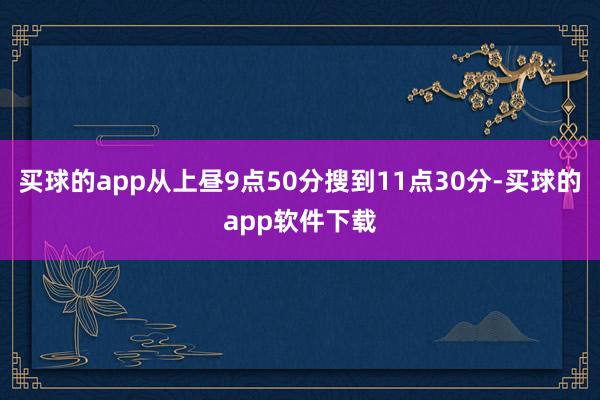 买球的app从上昼9点50分搜到11点30分-买球的app软件下载