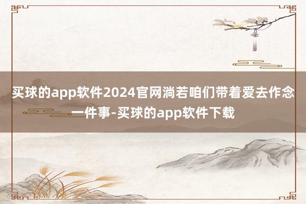 买球的app软件2024官网淌若咱们带着爱去作念一件事-买球的app软件下载