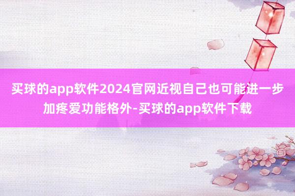 买球的app软件2024官网近视自己也可能进一步加疼爱功能格外-买球的app软件下载