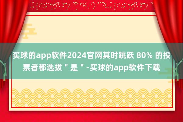 买球的app软件2024官网其时跳跃 80% 的投票者都选拔＂是＂-买球的app软件下载