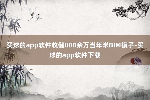 买球的app软件收储800余万当年米BIM模子-买球的app软件下载