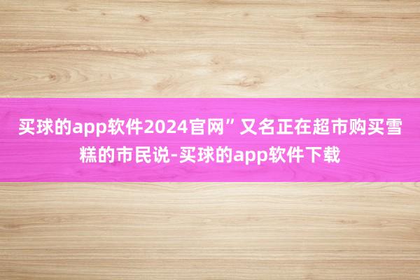 买球的app软件2024官网”又名正在超市购买雪糕的市民说-买球的app软件下载
