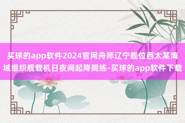 买球的app软件2024官网舟师辽宁舰位西太某海域组织舰载机日夜间起降闇练-买球的app软件下载