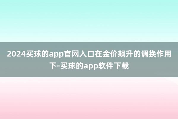 2024买球的app官网入口在金价飙升的调换作用下-买球的app软件下载