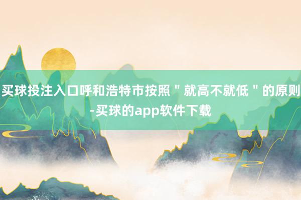 买球投注入口呼和浩特市按照"就高不就低"的原则-买球的app软件下载