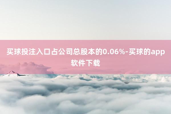 买球投注入口占公司总股本的0.06%-买球的app软件下载