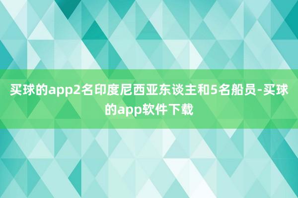 买球的app2名印度尼西亚东谈主和5名船员-买球的app软件下载