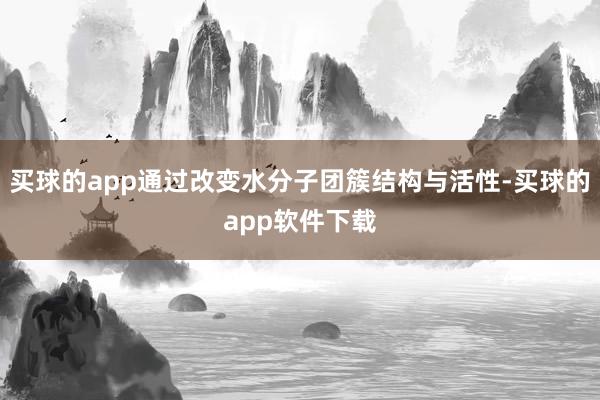 买球的app通过改变水分子团簇结构与活性-买球的app软件下载