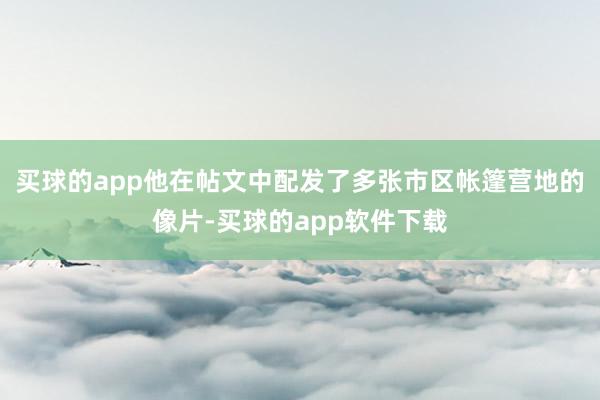 买球的app他在帖文中配发了多张市区帐篷营地的像片-买球的app软件下载
