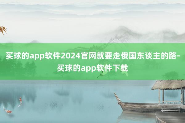 买球的app软件2024官网就要走俄国东谈主的路-买球的app软件下载