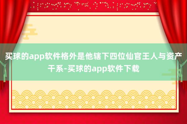 买球的app软件格外是他辖下四位仙官王人与资产干系-买球的app软件下载