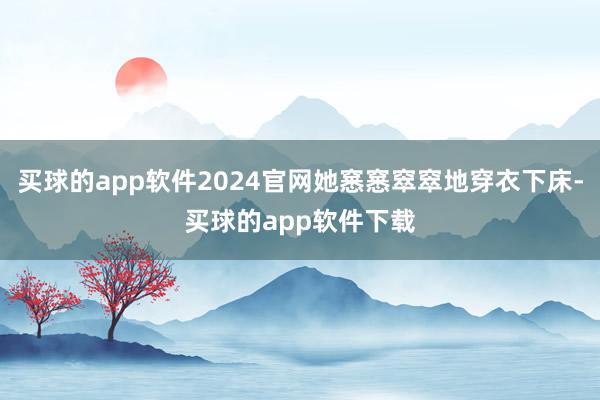 买球的app软件2024官网她窸窸窣窣地穿衣下床-买球的app软件下载