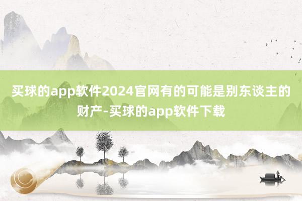 买球的app软件2024官网有的可能是别东谈主的财产-买球的app软件下载
