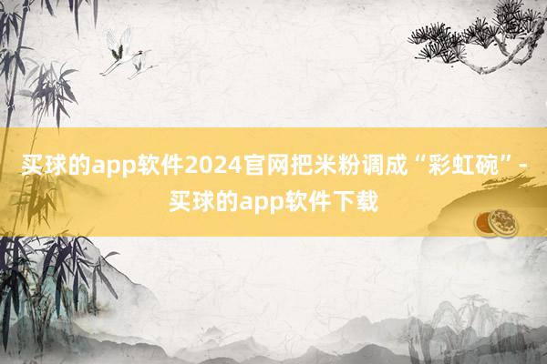 买球的app软件2024官网把米粉调成“彩虹碗”-买球的app软件下载
