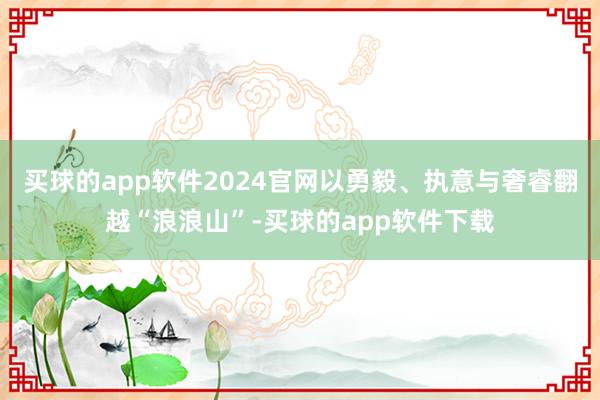 买球的app软件2024官网以勇毅、执意与奢睿翻越“浪浪山”-买球的app软件下载
