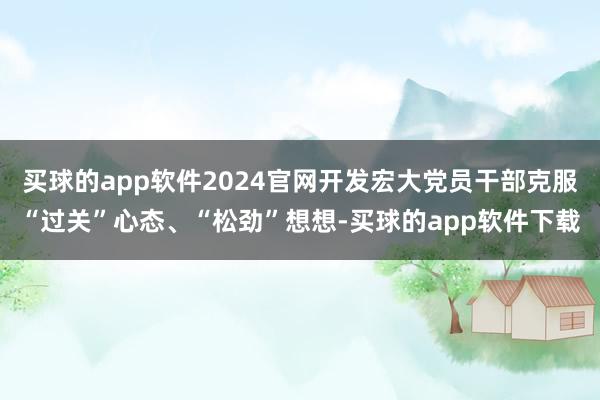 买球的app软件2024官网开发宏大党员干部克服“过关”心态、“松劲”想想-买球的app软件下载