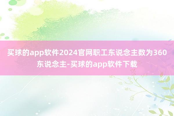 买球的app软件2024官网职工东说念主数为360东说念主-买球的app软件下载