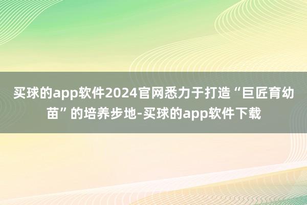买球的app软件2024官网悉力于打造“巨匠育幼苗”的培养步地-买球的app软件下载