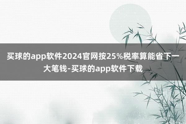 买球的app软件2024官网按25%税率算能省下一大笔钱-买球的app软件下载