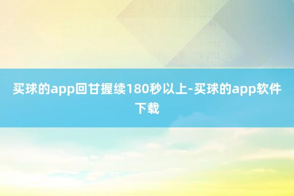 买球的app回甘握续180秒以上-买球的app软件下载