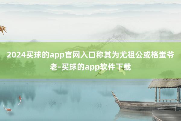 2024买球的app官网入口称其为尤祖公或格蚩爷老-买球的app软件下载